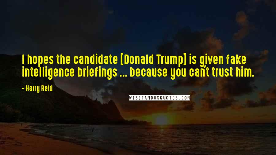 Harry Reid Quotes: I hopes the candidate [Donald Trump] is given fake intelligence briefings ... because you can't trust him.