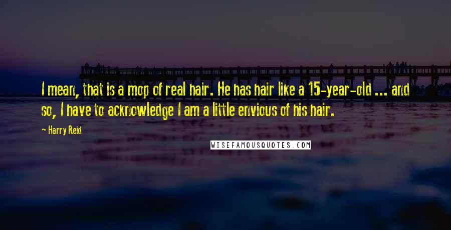 Harry Reid Quotes: I mean, that is a mop of real hair. He has hair like a 15-year-old ... and so, I have to acknowledge I am a little envious of his hair.