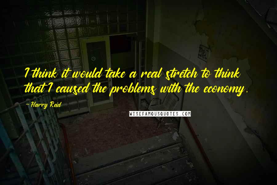 Harry Reid Quotes: I think it would take a real stretch to think that I caused the problems with the economy.