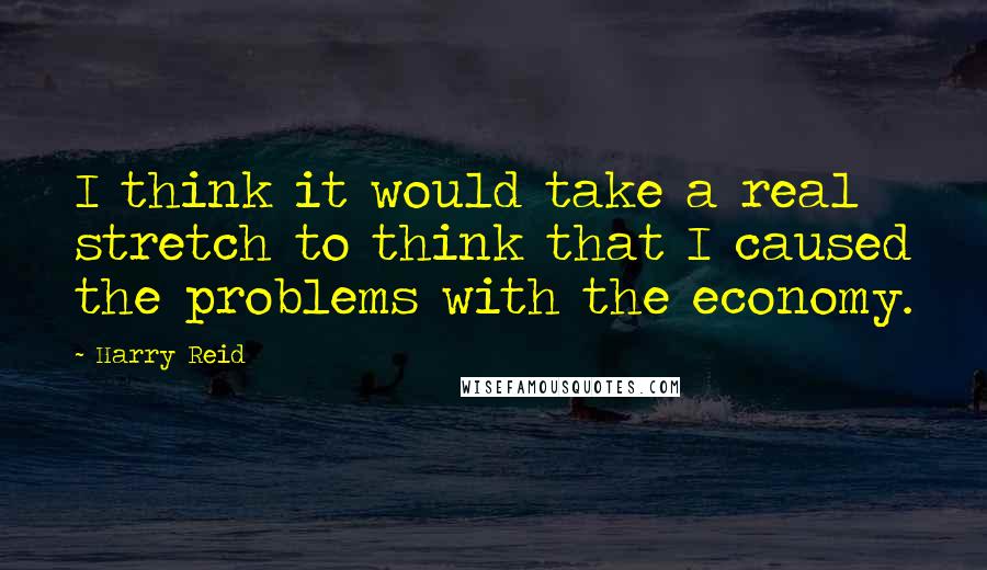 Harry Reid Quotes: I think it would take a real stretch to think that I caused the problems with the economy.