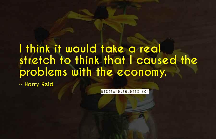 Harry Reid Quotes: I think it would take a real stretch to think that I caused the problems with the economy.