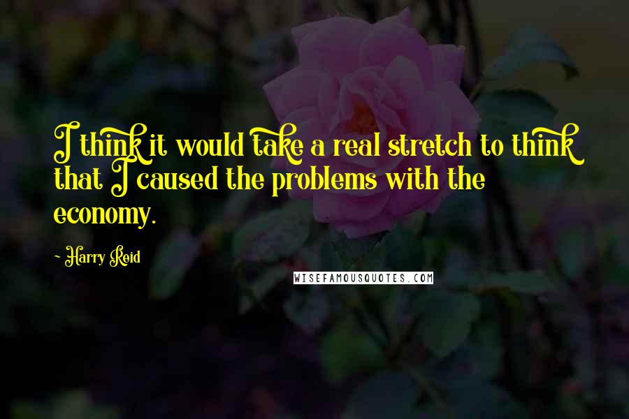 Harry Reid Quotes: I think it would take a real stretch to think that I caused the problems with the economy.