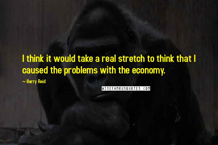 Harry Reid Quotes: I think it would take a real stretch to think that I caused the problems with the economy.