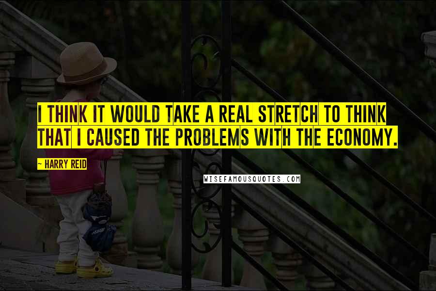 Harry Reid Quotes: I think it would take a real stretch to think that I caused the problems with the economy.