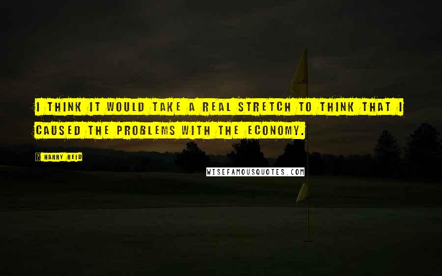 Harry Reid Quotes: I think it would take a real stretch to think that I caused the problems with the economy.