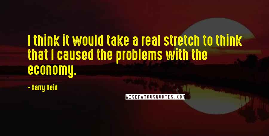 Harry Reid Quotes: I think it would take a real stretch to think that I caused the problems with the economy.