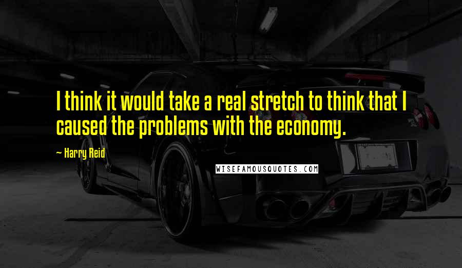 Harry Reid Quotes: I think it would take a real stretch to think that I caused the problems with the economy.