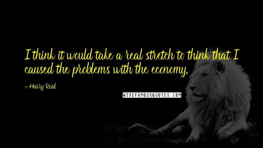 Harry Reid Quotes: I think it would take a real stretch to think that I caused the problems with the economy.