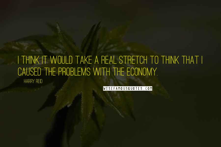 Harry Reid Quotes: I think it would take a real stretch to think that I caused the problems with the economy.