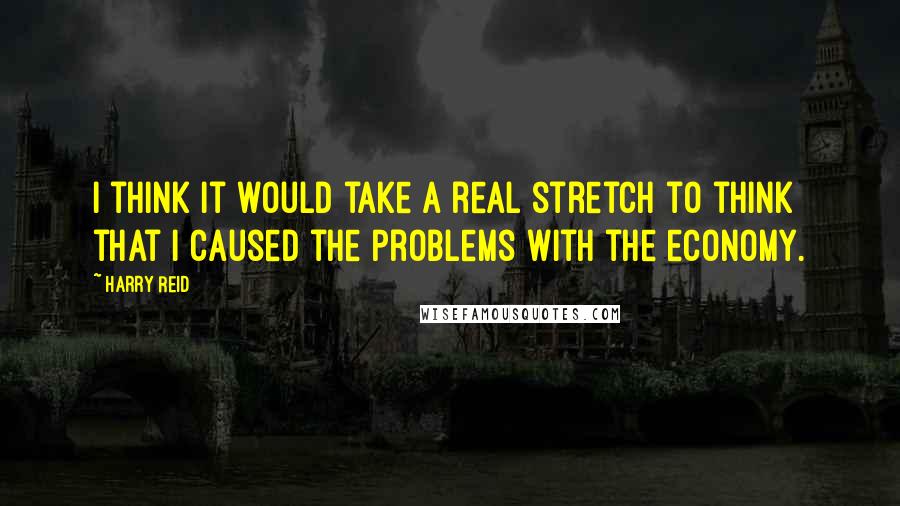 Harry Reid Quotes: I think it would take a real stretch to think that I caused the problems with the economy.