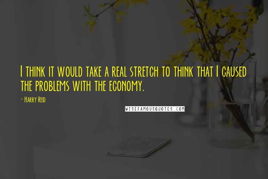 Harry Reid Quotes: I think it would take a real stretch to think that I caused the problems with the economy.