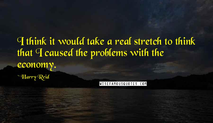 Harry Reid Quotes: I think it would take a real stretch to think that I caused the problems with the economy.