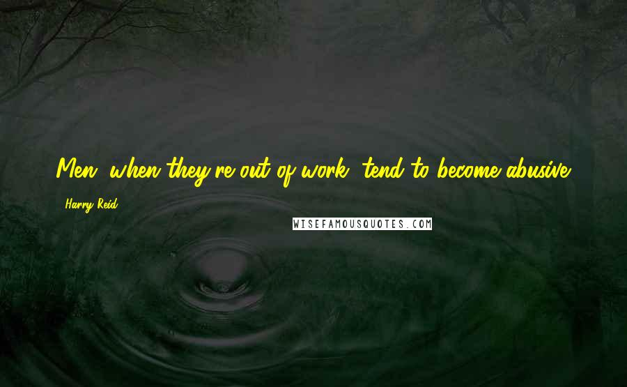 Harry Reid Quotes: Men, when they're out of work, tend to become abusive.