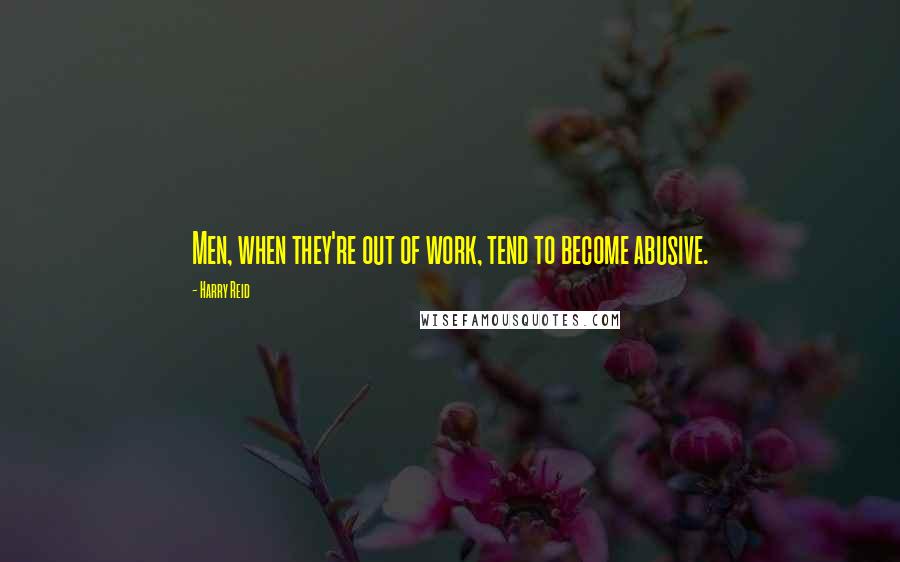 Harry Reid Quotes: Men, when they're out of work, tend to become abusive.