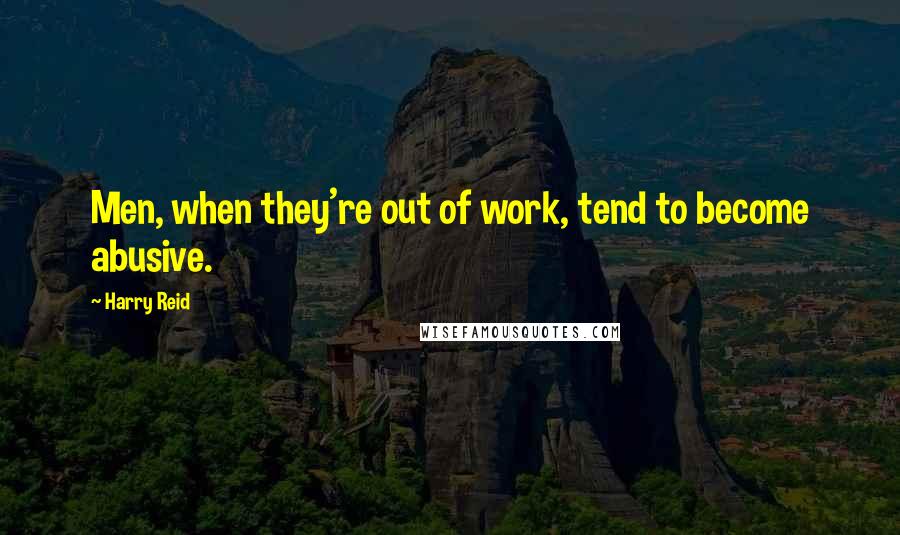 Harry Reid Quotes: Men, when they're out of work, tend to become abusive.