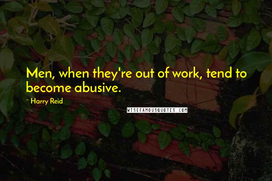 Harry Reid Quotes: Men, when they're out of work, tend to become abusive.