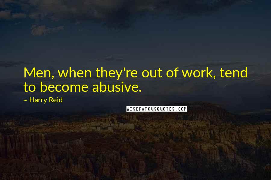 Harry Reid Quotes: Men, when they're out of work, tend to become abusive.