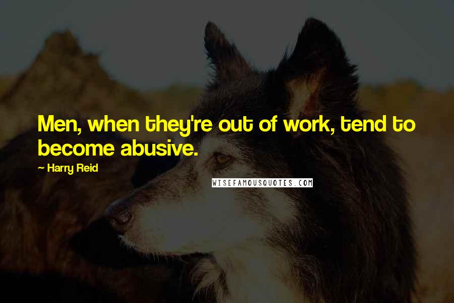 Harry Reid Quotes: Men, when they're out of work, tend to become abusive.