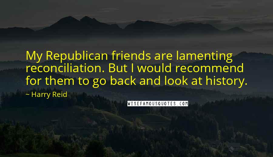 Harry Reid Quotes: My Republican friends are lamenting reconciliation. But I would recommend for them to go back and look at history.