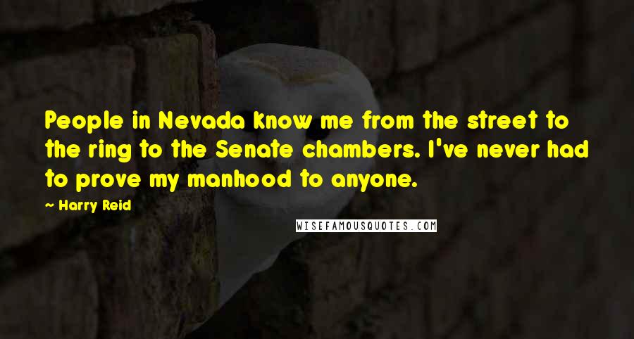 Harry Reid Quotes: People in Nevada know me from the street to the ring to the Senate chambers. I've never had to prove my manhood to anyone.