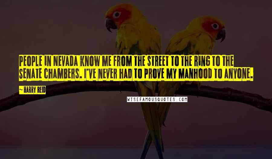 Harry Reid Quotes: People in Nevada know me from the street to the ring to the Senate chambers. I've never had to prove my manhood to anyone.