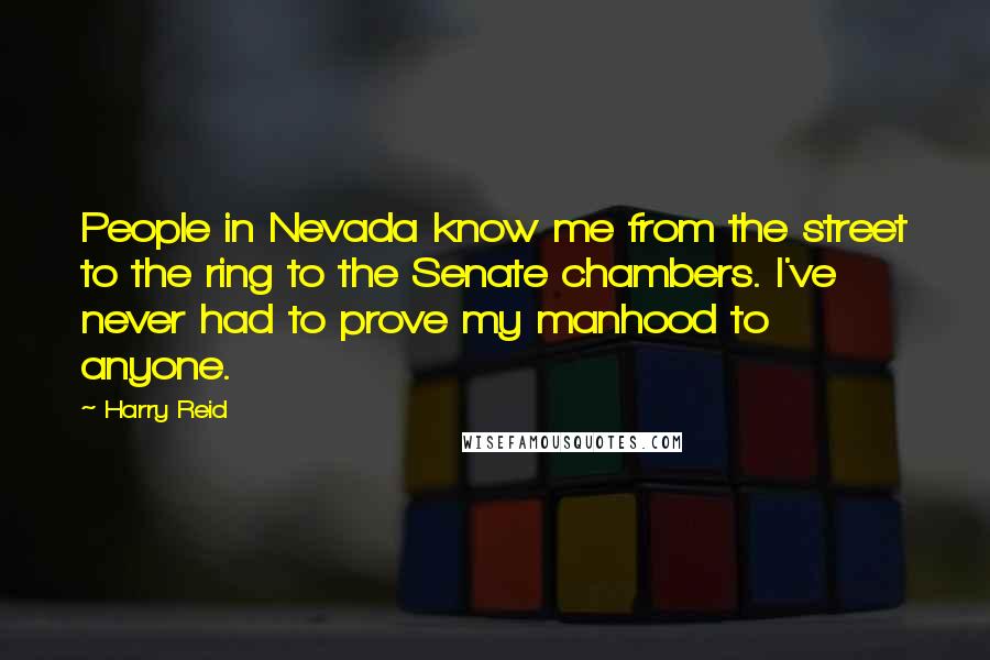 Harry Reid Quotes: People in Nevada know me from the street to the ring to the Senate chambers. I've never had to prove my manhood to anyone.
