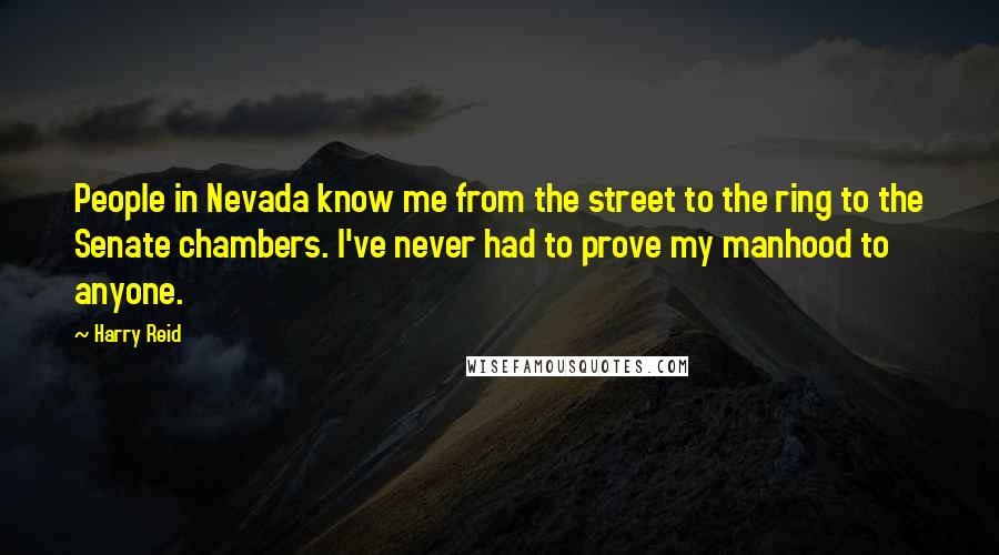 Harry Reid Quotes: People in Nevada know me from the street to the ring to the Senate chambers. I've never had to prove my manhood to anyone.