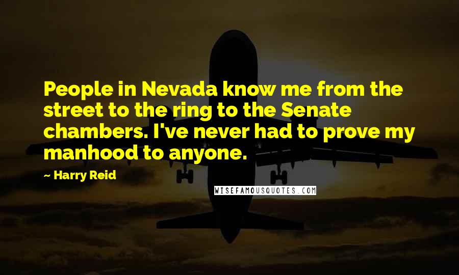 Harry Reid Quotes: People in Nevada know me from the street to the ring to the Senate chambers. I've never had to prove my manhood to anyone.