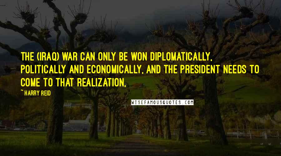 Harry Reid Quotes: The (Iraq) war can only be won diplomatically, politically and economically, and the president needs to come to that realization,