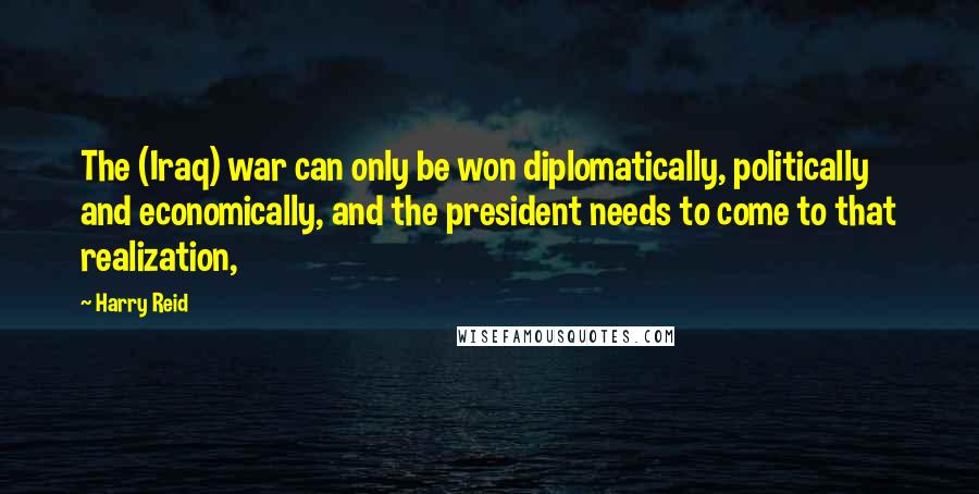 Harry Reid Quotes: The (Iraq) war can only be won diplomatically, politically and economically, and the president needs to come to that realization,