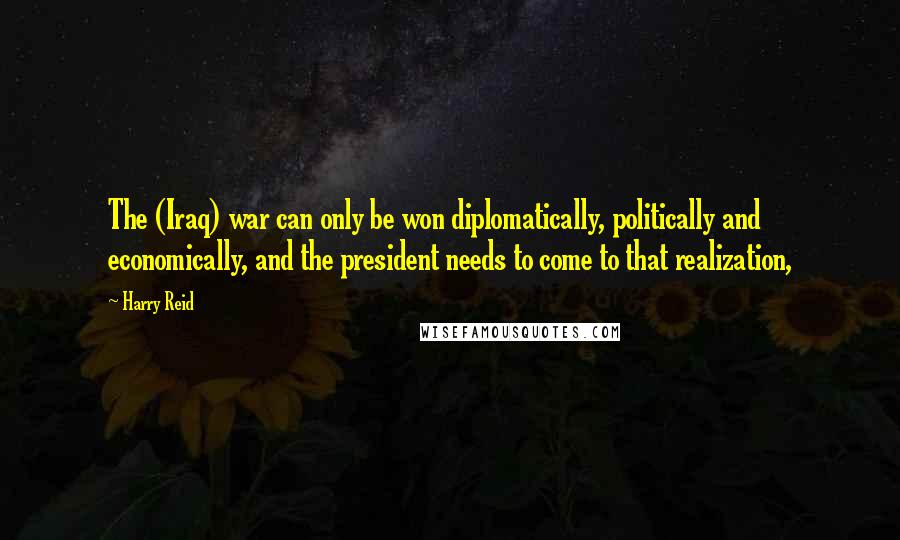 Harry Reid Quotes: The (Iraq) war can only be won diplomatically, politically and economically, and the president needs to come to that realization,