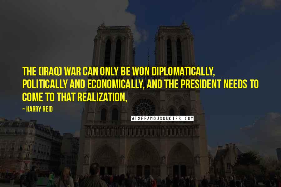 Harry Reid Quotes: The (Iraq) war can only be won diplomatically, politically and economically, and the president needs to come to that realization,