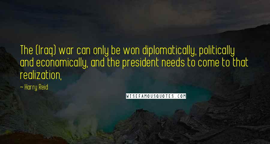 Harry Reid Quotes: The (Iraq) war can only be won diplomatically, politically and economically, and the president needs to come to that realization,