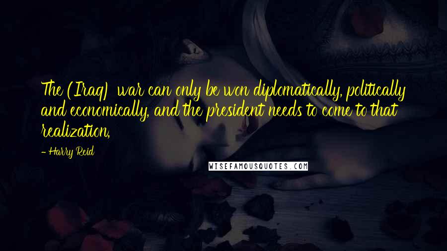 Harry Reid Quotes: The (Iraq) war can only be won diplomatically, politically and economically, and the president needs to come to that realization,