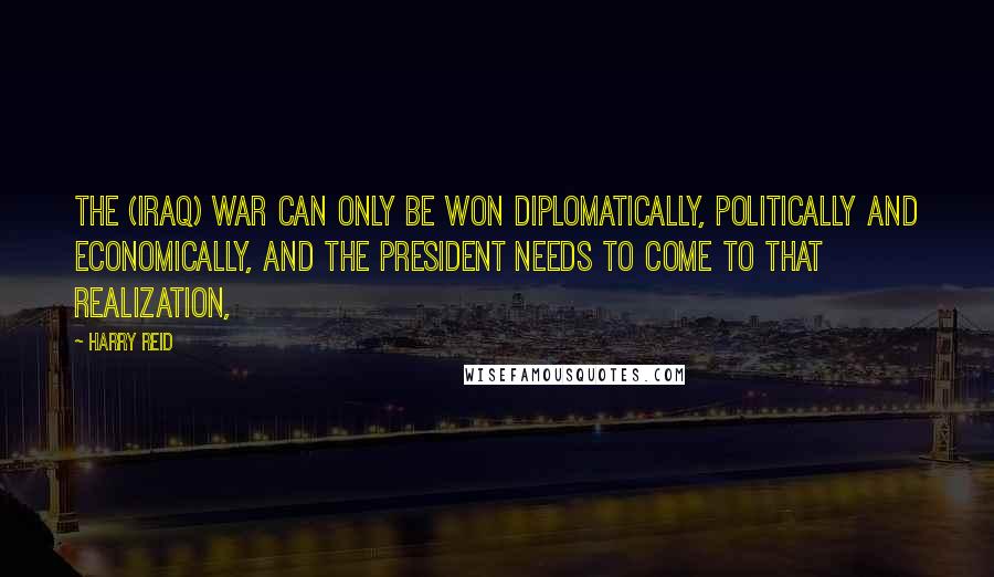 Harry Reid Quotes: The (Iraq) war can only be won diplomatically, politically and economically, and the president needs to come to that realization,