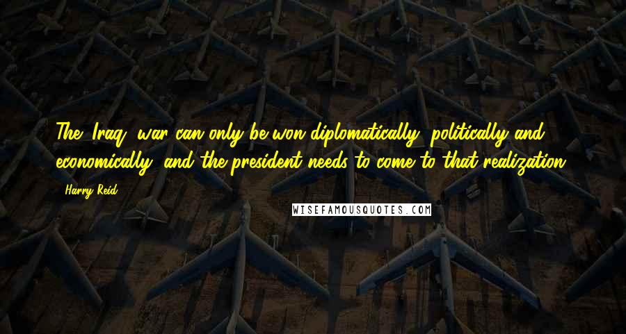 Harry Reid Quotes: The (Iraq) war can only be won diplomatically, politically and economically, and the president needs to come to that realization,