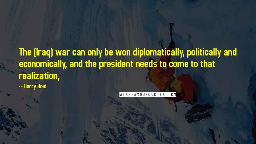 Harry Reid Quotes: The (Iraq) war can only be won diplomatically, politically and economically, and the president needs to come to that realization,