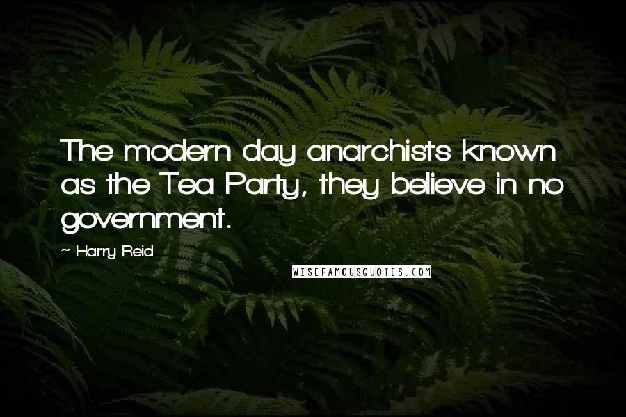 Harry Reid Quotes: The modern day anarchists known as the Tea Party, they believe in no government.