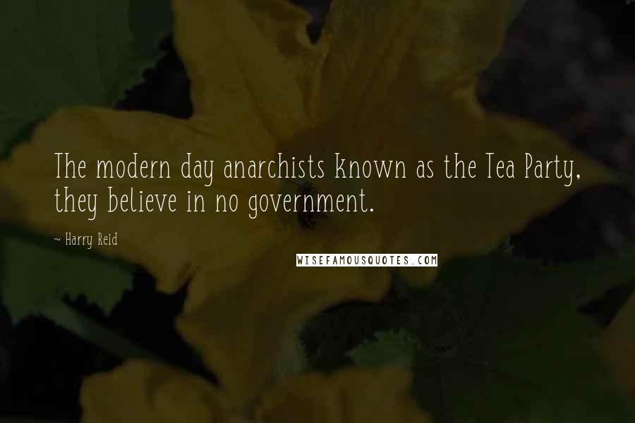 Harry Reid Quotes: The modern day anarchists known as the Tea Party, they believe in no government.