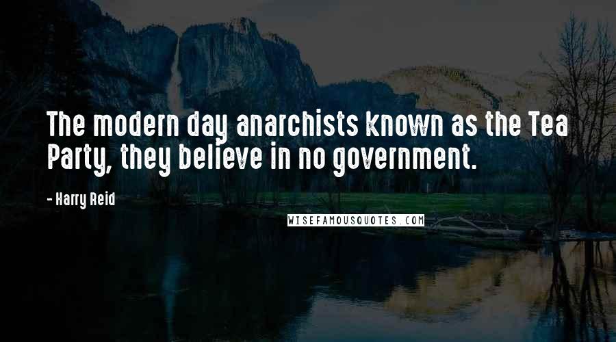 Harry Reid Quotes: The modern day anarchists known as the Tea Party, they believe in no government.