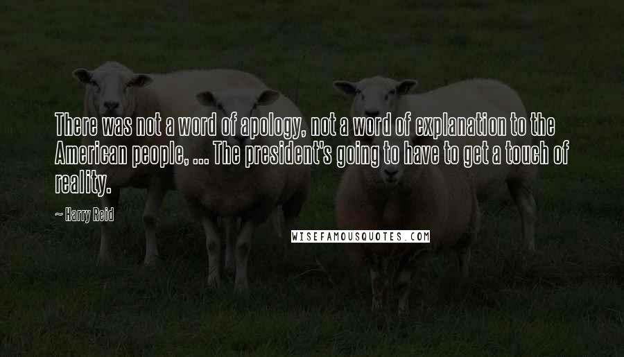 Harry Reid Quotes: There was not a word of apology, not a word of explanation to the American people, ... The president's going to have to get a touch of reality.