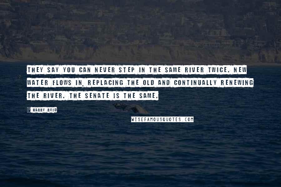 Harry Reid Quotes: They say you can never step in the same river twice. New water flows in, replacing the old and continually renewing the river. The Senate is the same.