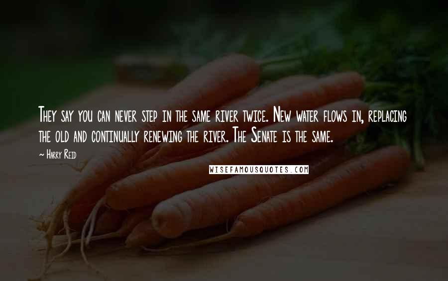 Harry Reid Quotes: They say you can never step in the same river twice. New water flows in, replacing the old and continually renewing the river. The Senate is the same.