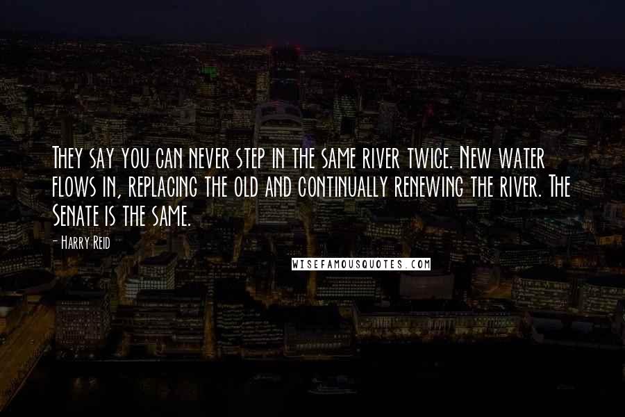 Harry Reid Quotes: They say you can never step in the same river twice. New water flows in, replacing the old and continually renewing the river. The Senate is the same.