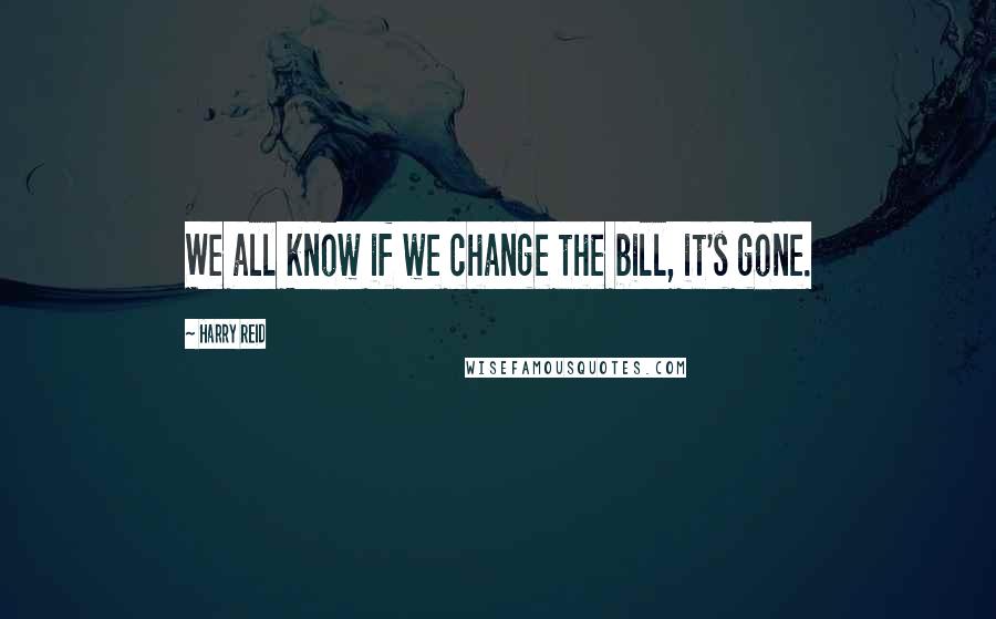 Harry Reid Quotes: We all know if we change the bill, it's gone.