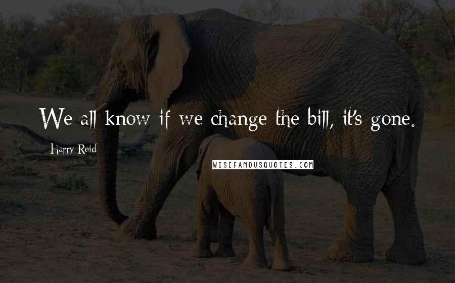 Harry Reid Quotes: We all know if we change the bill, it's gone.
