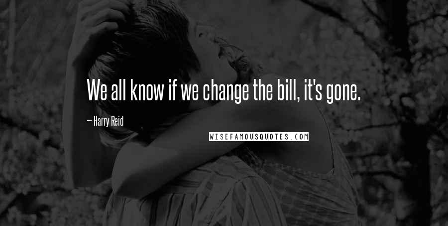 Harry Reid Quotes: We all know if we change the bill, it's gone.