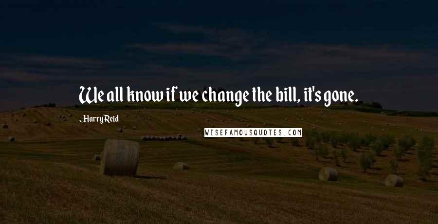 Harry Reid Quotes: We all know if we change the bill, it's gone.