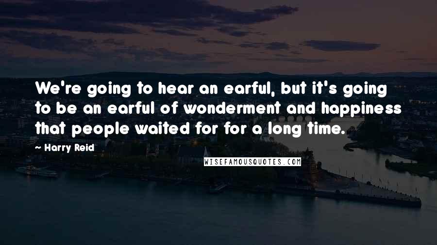 Harry Reid Quotes: We're going to hear an earful, but it's going to be an earful of wonderment and happiness that people waited for for a long time.