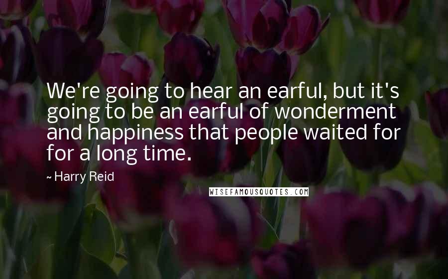 Harry Reid Quotes: We're going to hear an earful, but it's going to be an earful of wonderment and happiness that people waited for for a long time.